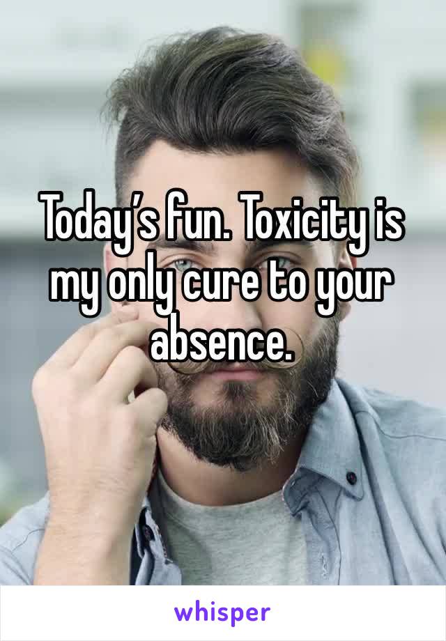 Today’s fun. Toxicity is my only cure to your absence. 