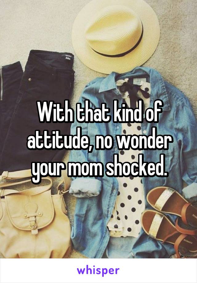 With that kind of attitude, no wonder your mom shocked.