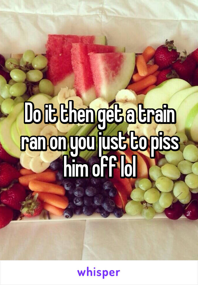 Do it then get a train ran on you just to piss him off lol