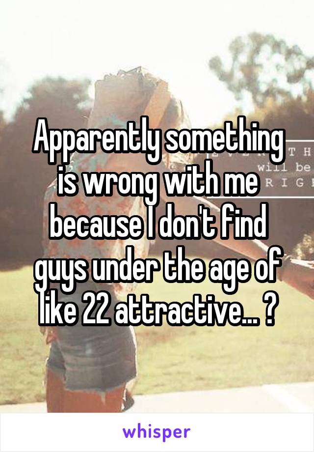 Apparently something is wrong with me because I don't find guys under the age of like 22 attractive... ?