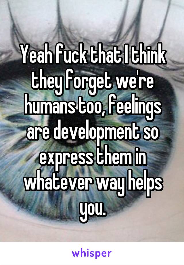 Yeah fuck that I think they forget we're humans too, feelings are development so express them in whatever way helps you.