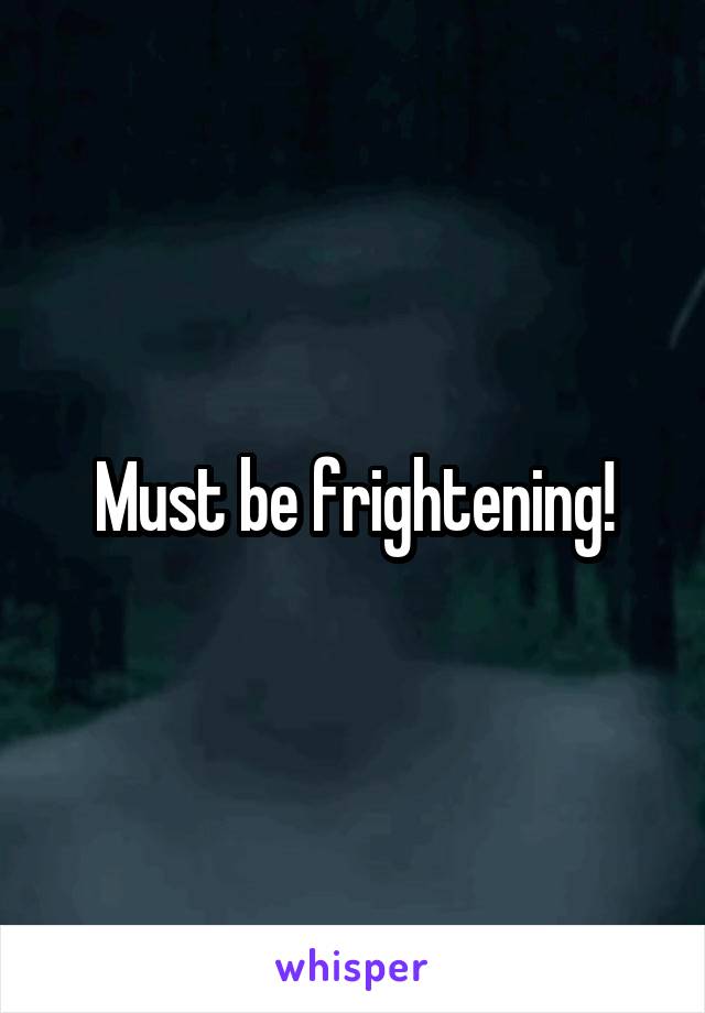 Must be frightening!