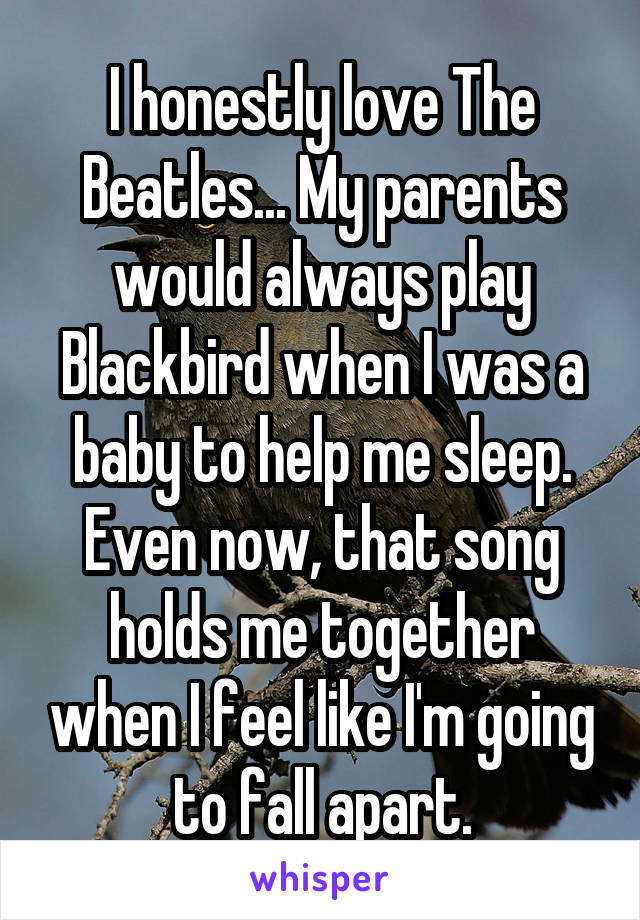 I honestly love The Beatles... My parents would always play Blackbird when I was a baby to help me sleep.
Even now, that song holds me together when I feel like I'm going to fall apart.