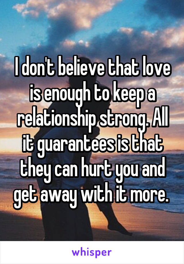 I don't believe that love is enough to keep a relationship strong. All it guarantees is that they can hurt you and get away with it more. 