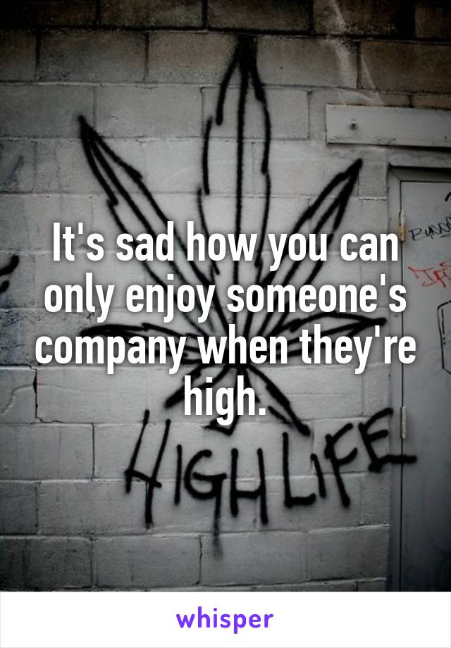 It's sad how you can only enjoy someone's company when they're high.