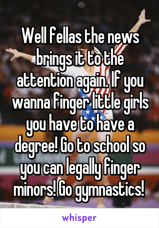 Well fellas the news brings it to the attention again. If you wanna finger little girls you have to have a degree! Go to school so you can legally finger minors! Go gymnastics! 