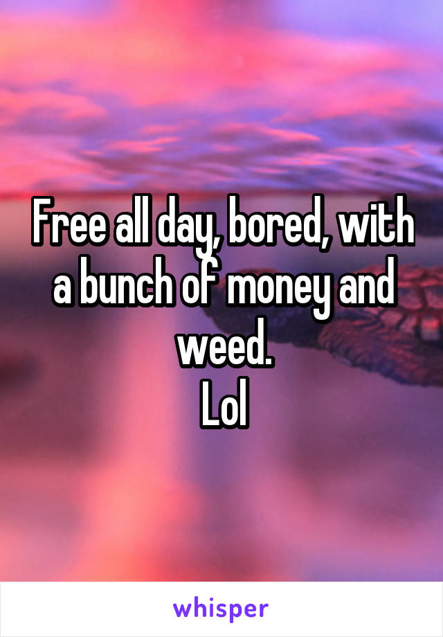 Free all day, bored, with a bunch of money and weed.
Lol
