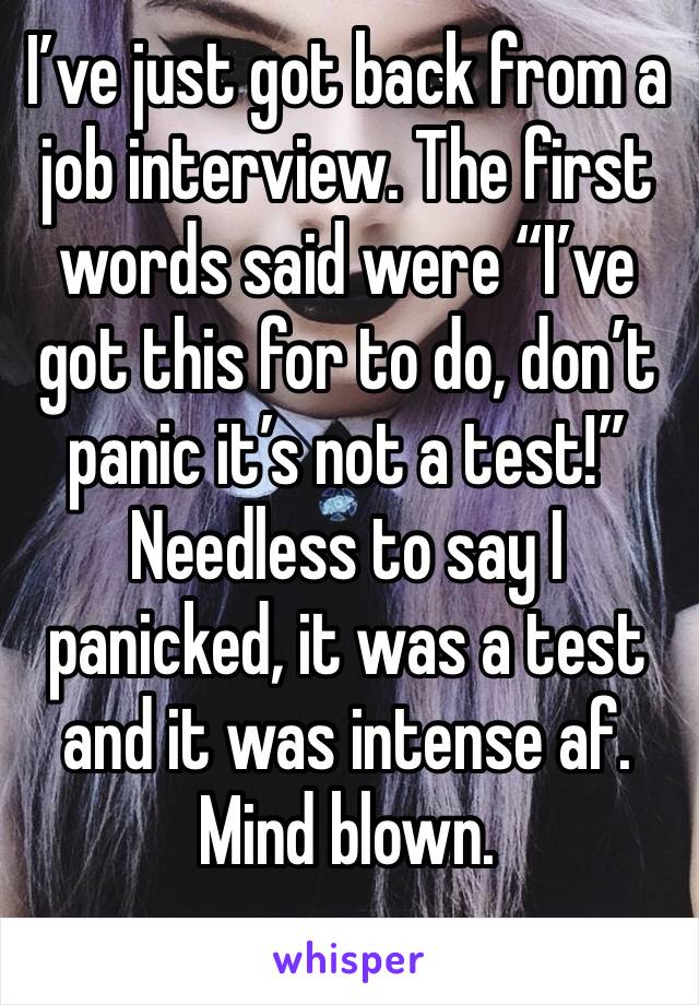 I’ve just got back from a job interview. The first words said were “I’ve got this for to do, don’t panic it’s not a test!” Needless to say I panicked, it was a test and it was intense af. Mind blown.