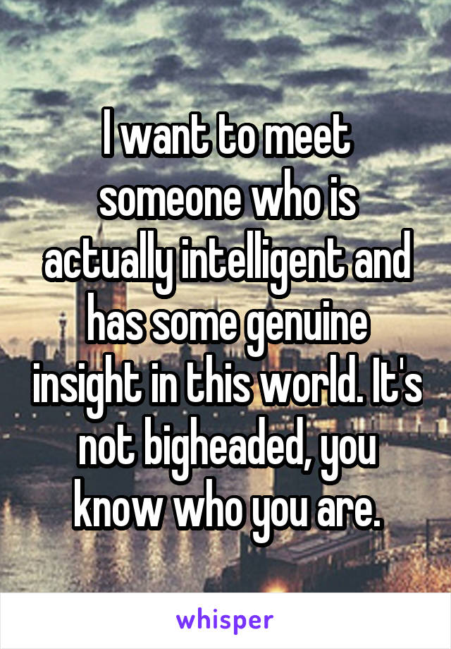 I want to meet someone who is actually intelligent and has some genuine insight in this world. It's not bigheaded, you know who you are.
