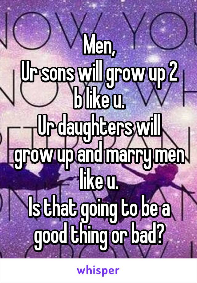 Men,
Ur sons will grow up 2 b like u.
Ur daughters will grow up and marry men like u.
Is that going to be a good thing or bad?