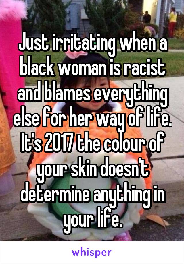 Just irritating when a black woman is racist and blames everything else for her way of life. It's 2017 the colour of your skin doesn't determine anything in your life.