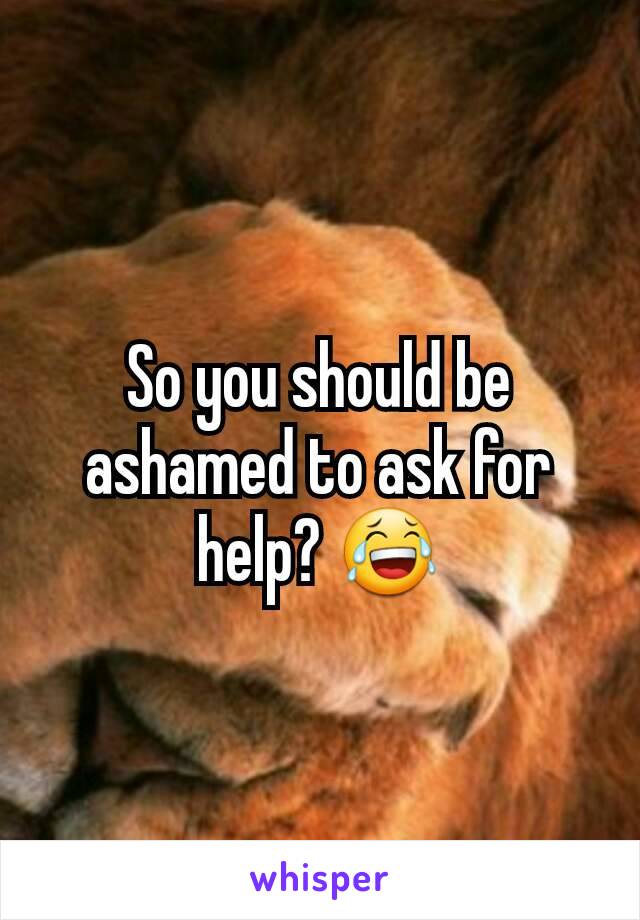 So you should be ashamed to ask for help? 😂