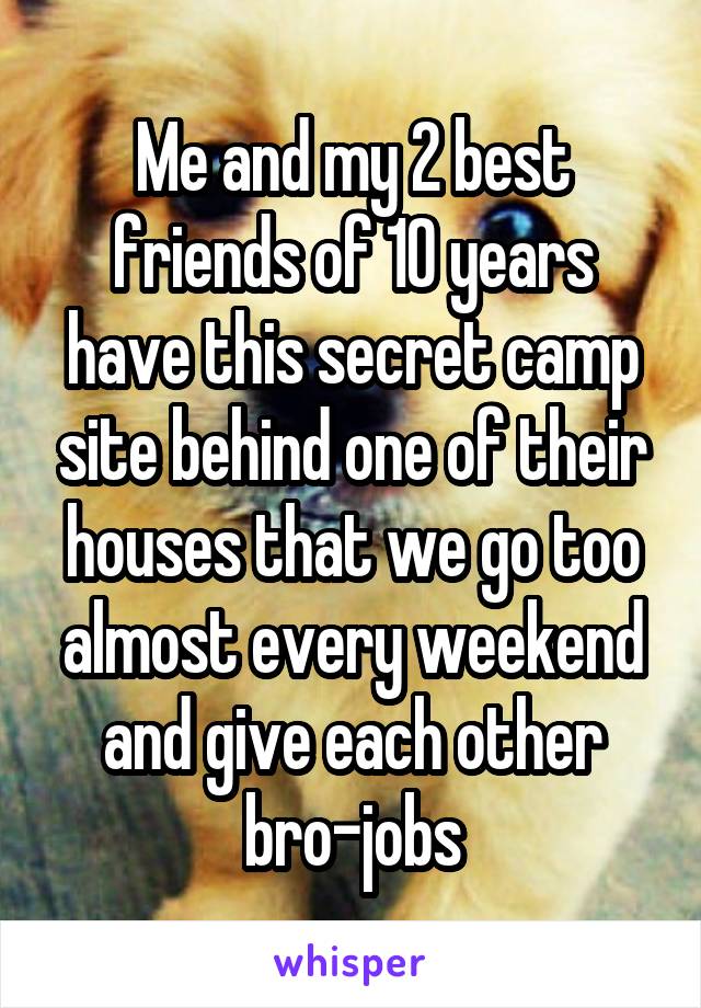 Me and my 2 best friends of 10 years have this secret camp site behind one of their houses that we go too almost every weekend and give each other bro-jobs