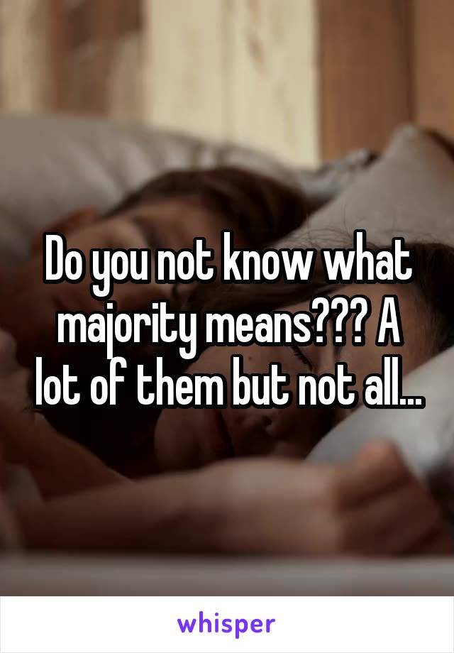 Do you not know what majority means??? A lot of them but not all...