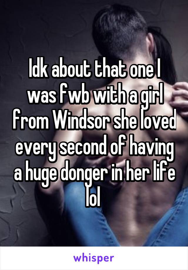 Idk about that one I was fwb with a girl from Windsor she loved every second of having a huge donger in her life lol 