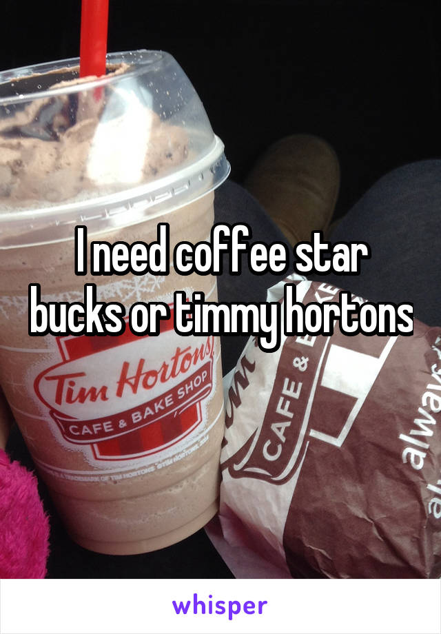 I need coffee star bucks or timmy hortons

