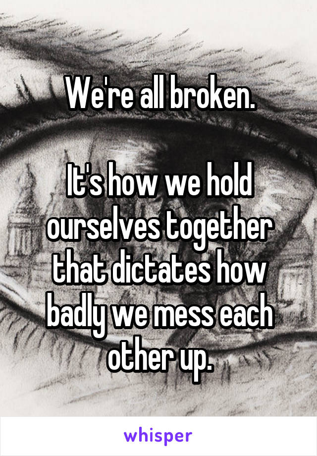 We're all broken.

It's how we hold ourselves together that dictates how badly we mess each other up.