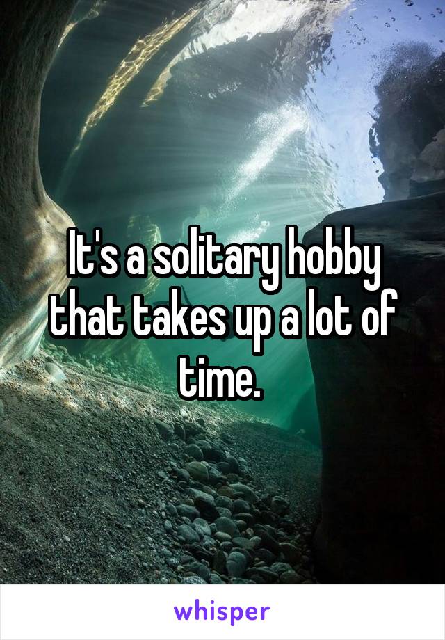 It's a solitary hobby that takes up a lot of time. 