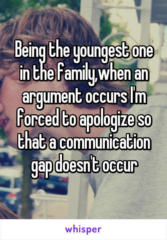 Being the youngest one in the family,when an argument occurs I'm forced to apologize so that a communication gap doesn't occur
