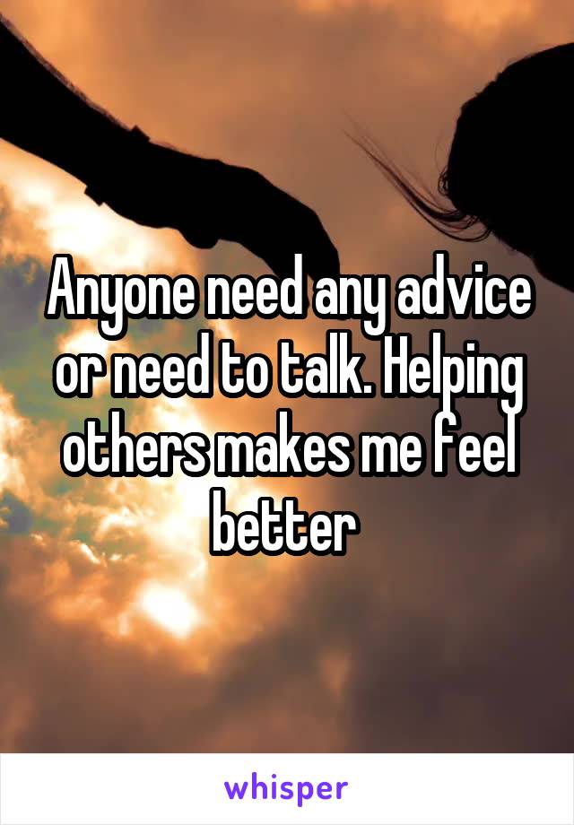 Anyone need any advice or need to talk. Helping others makes me feel better 