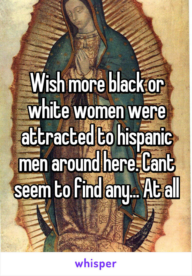 Wish more black or white women were attracted to hispanic men around here. Cant seem to find any... At all