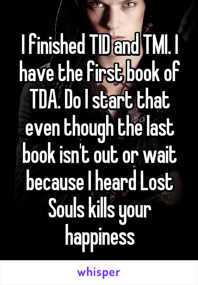I finished TID and TMI. I have the first book of TDA. Do I start that even though the last book isn't out or wait because I heard Lost Souls kills your happiness