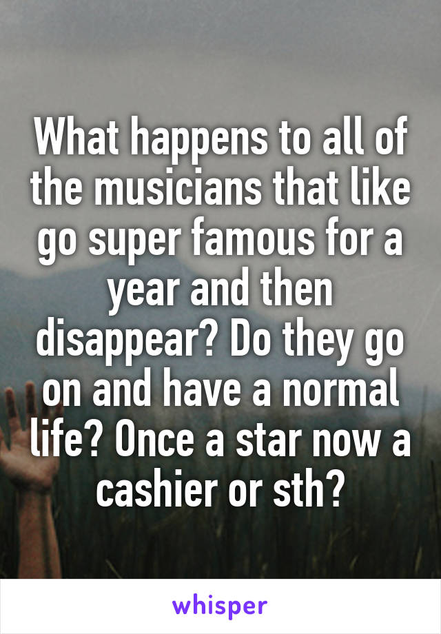 What happens to all of the musicians that like go super famous for a year and then disappear? Do they go on and have a normal life? Once a star now a cashier or sth?