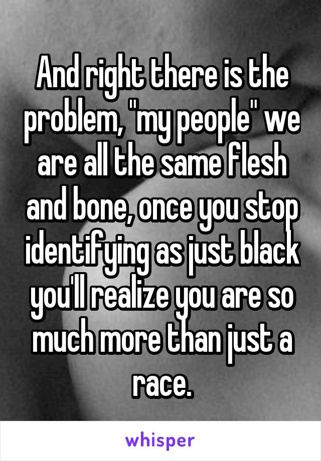 And right there is the problem, "my people" we are all the same flesh and bone, once you stop identifying as just black you'll realize you are so much more than just a race.