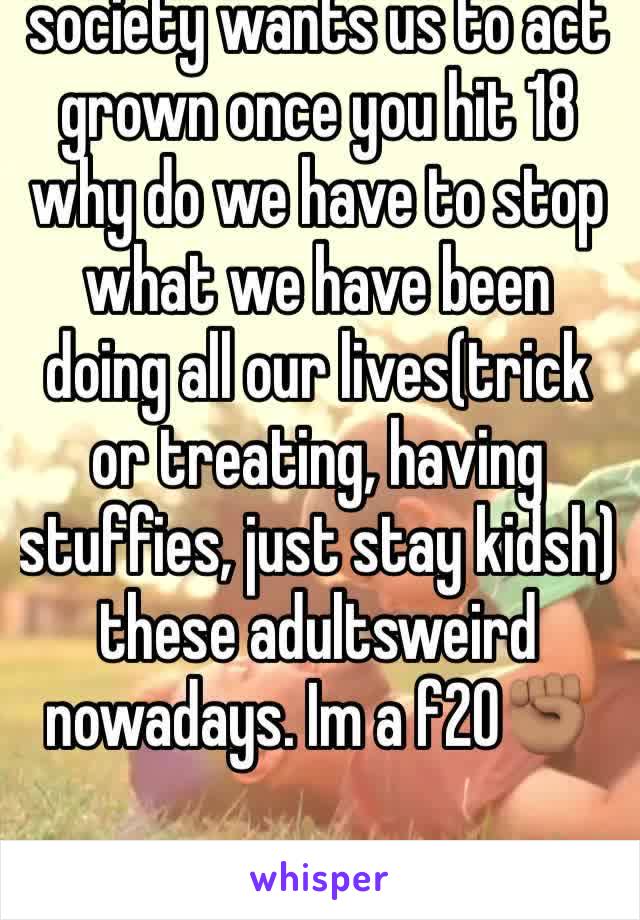 society wants us to act grown once you hit 18 why do we have to stop what we have been doing all our lives(trick or treating, having stuffies, just stay kidsh) these adultsweird nowadays. Im a f20âœŠðŸ�½
