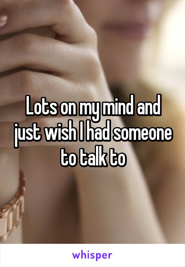 Lots on my mind and just wish I had someone to talk to