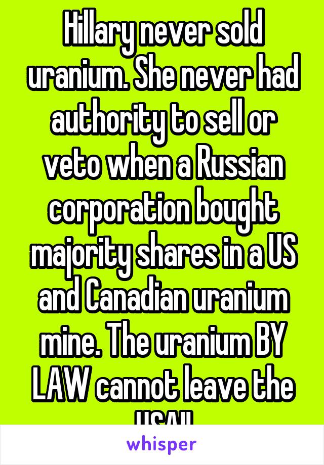Hillary never sold uranium. She never had authority to sell or veto when a Russian corporation bought majority shares in a US and Canadian uranium mine. The uranium BY LAW cannot leave the USA!!