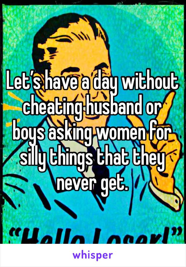 Let’s have a day without cheating husband or boys asking women for silly things that they never get.