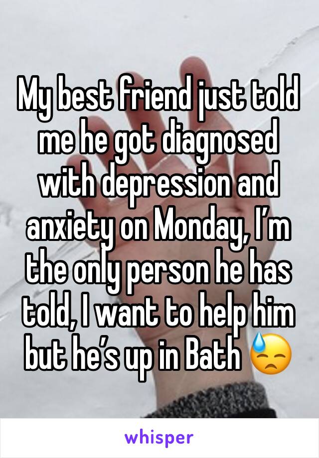 My best friend just told me he got diagnosed with depression and anxiety on Monday, Iâ€™m the only person he has told, I want to help him but heâ€™s up in Bath ðŸ˜“