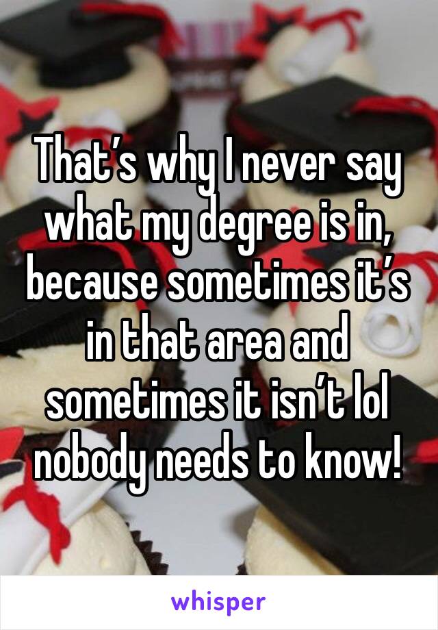 That’s why I never say what my degree is in, because sometimes it’s in that area and sometimes it isn’t lol nobody needs to know!
