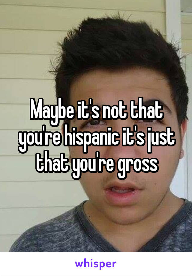 Maybe it's not that you're hispanic it's just that you're gross