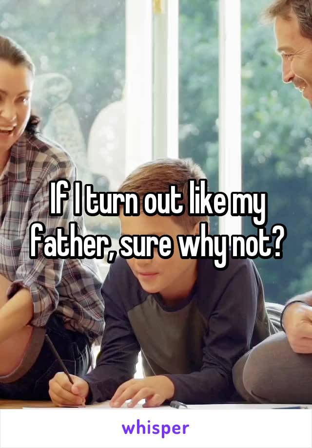If I turn out like my father, sure why not?