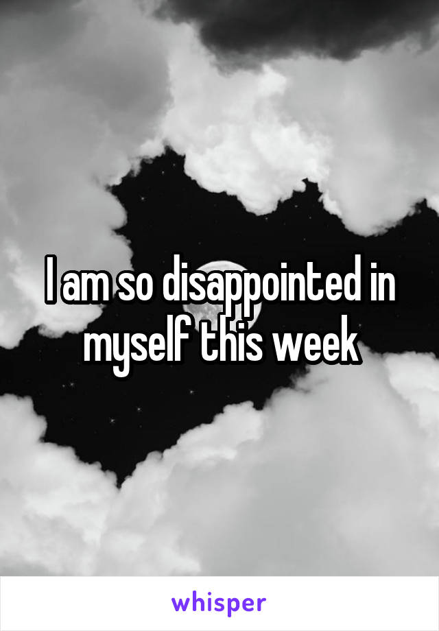 I am so disappointed in myself this week