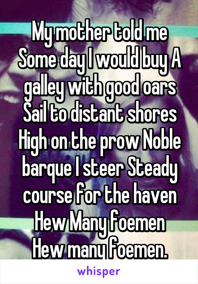 My mother told me\ Some day I would buy\ A galley with good oars\ Sail to distant shores\ High on the prow\ Noble barque I steer\ Steady course for the haven\ Hew Many foemen\
Hew many foemen.