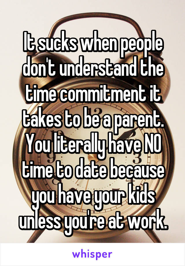 It sucks when people don't understand the time commitment it takes to be a parent. You literally have NO time to date because you have your kids unless you're at work.