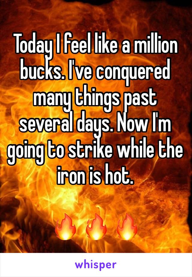 Today I feel like a million bucks. I've conquered many things past several days. Now I'm going to strike while the iron is hot. 

ðŸ”¥ ðŸ”¥ ðŸ”¥ 