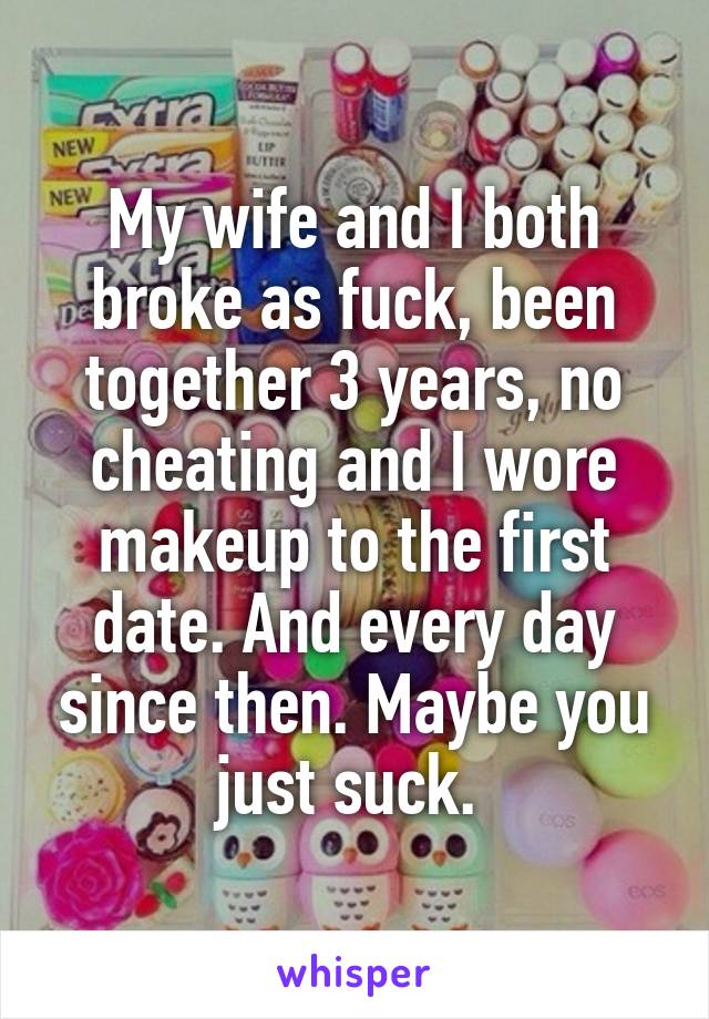 My wife and I both broke as fuck, been together 3 years, no cheating and I wore makeup to the first date. And every day since then. Maybe you just suck. 