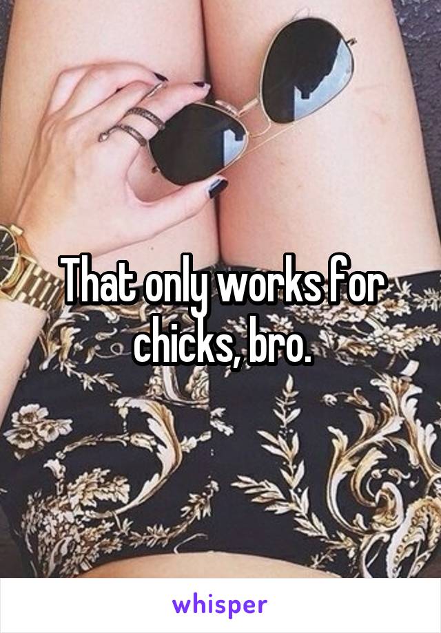 That only works for chicks, bro.