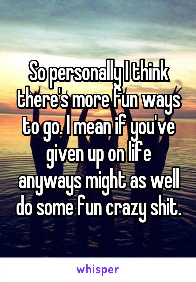 So personally I think there's more fun ways to go. I mean if you've given up on life anyways might as well do some fun crazy shit.