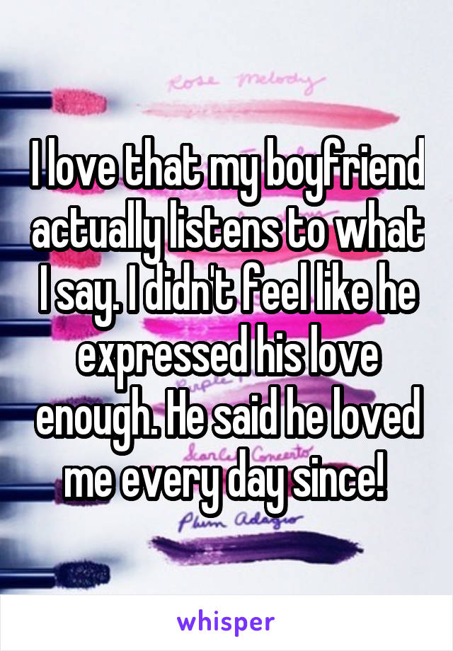 I love that my boyfriend actually listens to what I say. I didn't feel like he expressed his love enough. He said he loved me every day since! 