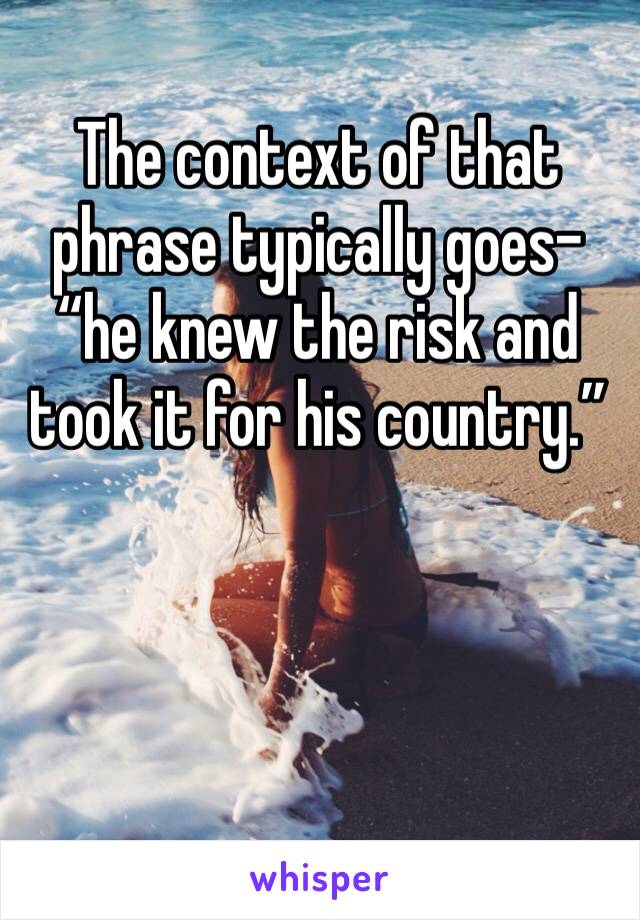 The context of that phrase typically goes- “he knew the risk and took it for his country.”
