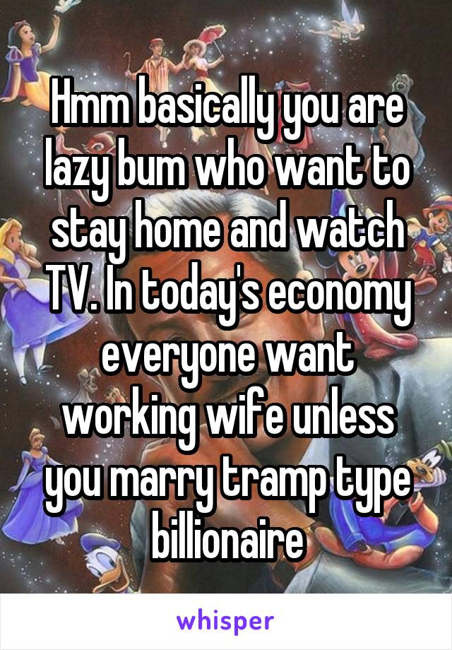 Hmm basically you are lazy bum who want to stay home and watch TV. In today's economy everyone want working wife unless you marry tramp type billionaire
