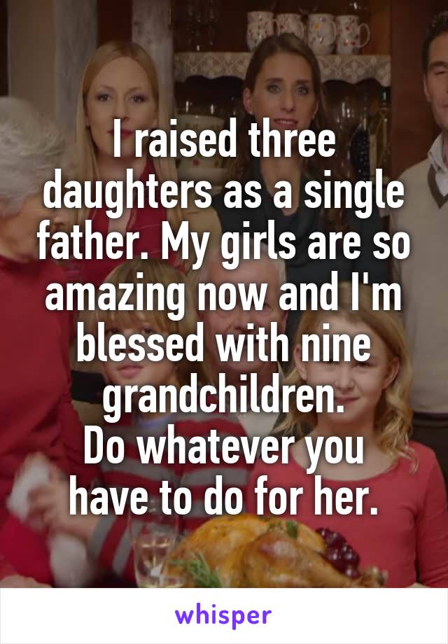 I raised three daughters as a single father. My girls are so amazing now and I'm blessed with nine grandchildren.
Do whatever you have to do for her.