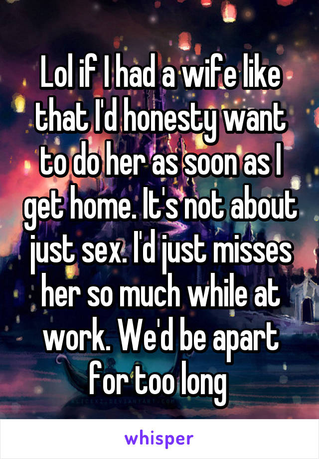 Lol if I had a wife like that I'd honesty want to do her as soon as I get home. It's not about just sex. I'd just misses her so much while at work. We'd be apart for too long 