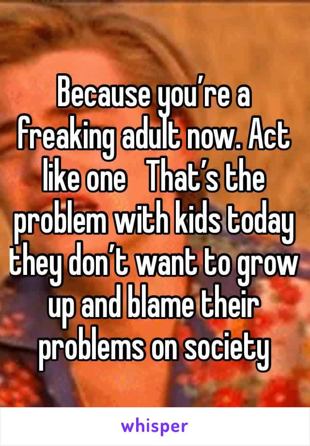 Because you’re a freaking adult now. Act like one   That’s the problem with kids today they don’t want to grow up and blame their problems on society 