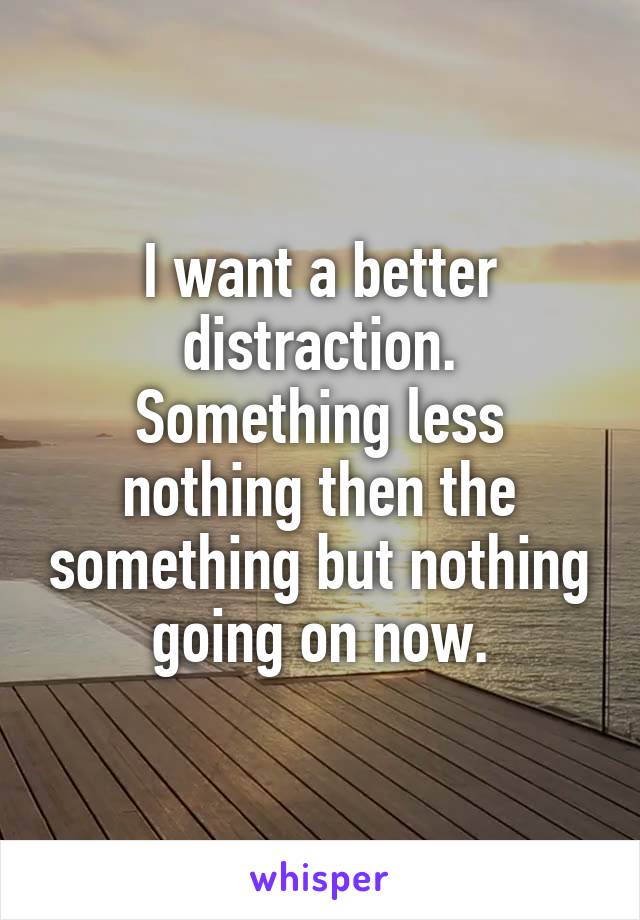 I want a better distraction.
Something less nothing then the something but nothing going on now.